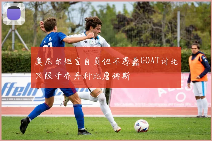 奥尼尔坦言自负但不愚蠢GOAT讨论只限于乔丹科比詹姆斯