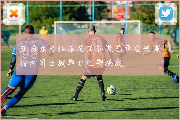 亚马尔与拉菲尼亚齐聚巴萨合练期待共同出战毕尔巴鄂挑战