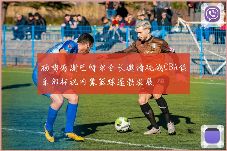 杨鸣感谢巴特尔会长邀请观战CBA俱乐部杯祝内蒙篮球蓬勃发展