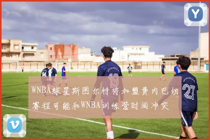 WNBA球星斯图尔特将加盟费内巴切赛程可能和WNBA训练营时间冲突