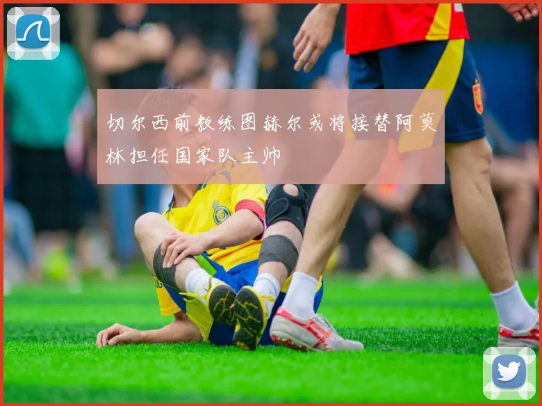 切尔西前教练图赫尔或将接替阿莫林担任国家队主帅