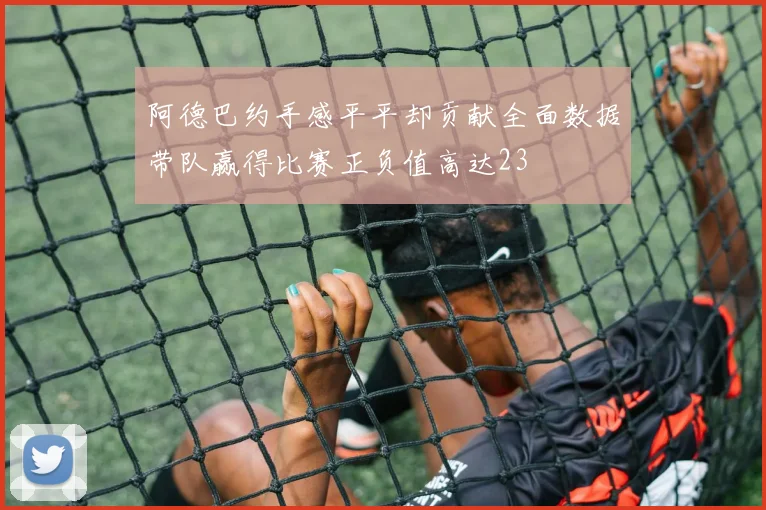 阿德巴约手感平平却贡献全面数据带队赢得比赛正负值高达23