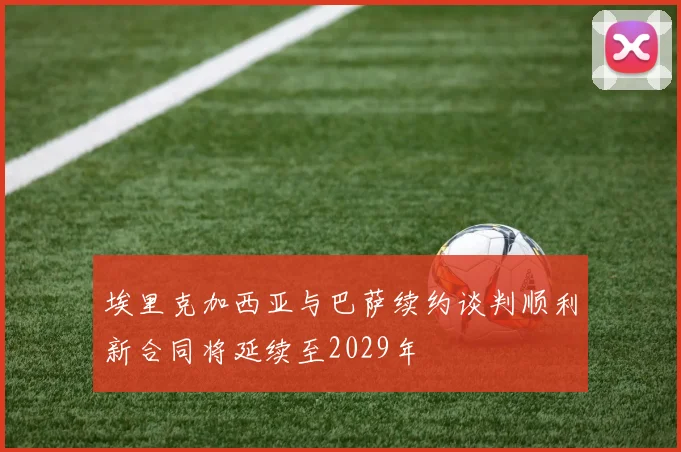 埃里克加西亚与巴萨续约谈判顺利新合同将延续至2029年