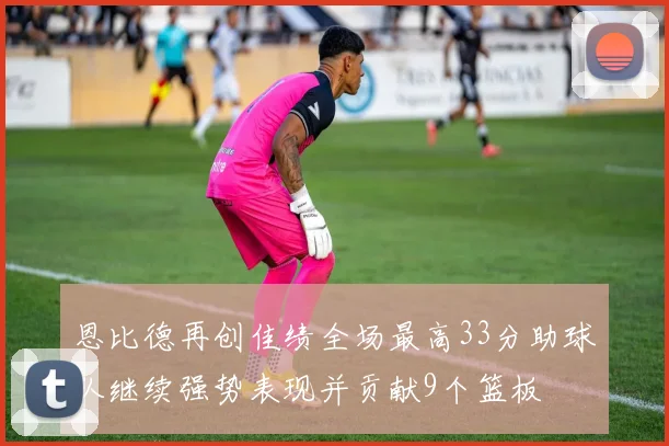 恩比德再创佳绩全场最高33分助球队继续强势表现并贡献9个篮板