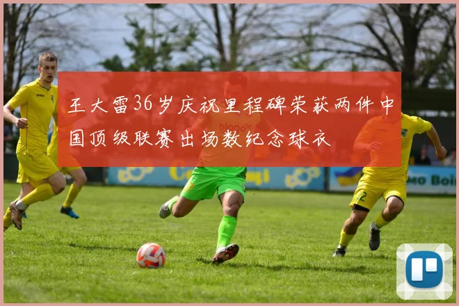 王大雷36岁庆祝里程碑荣获两件中国顶级联赛出场数纪念球衣