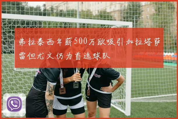弗拉泰西年薪500万欧吸引加拉塔萨雷但尤文仍为首选球队