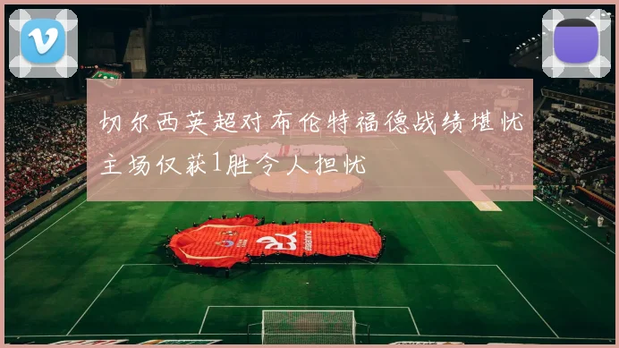 切尔西英超对布伦特福德战绩堪忧主场仅获1胜令人担忧