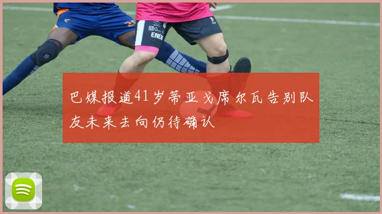 巴媒报道41岁蒂亚戈席尔瓦告别队友未来去向仍待确认