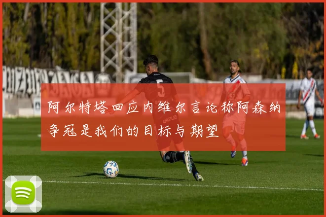 阿尔特塔回应内维尔言论称阿森纳争冠是我们的目标与期望