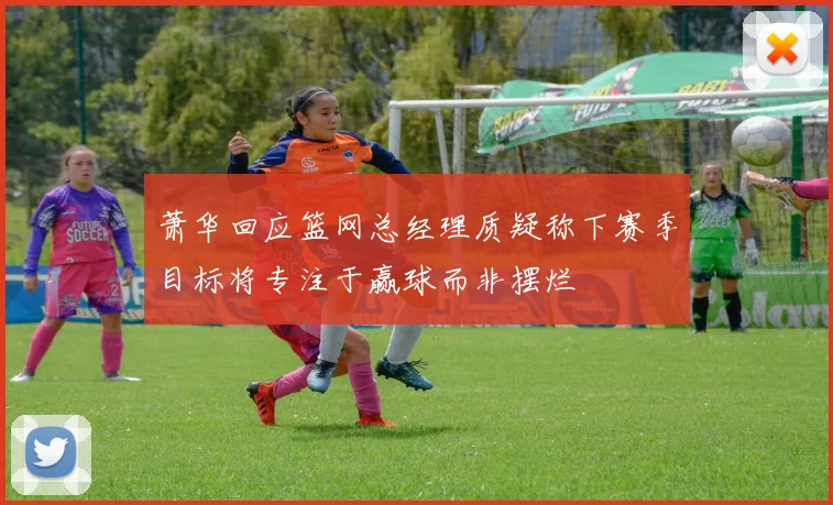 萧华回应篮网总经理质疑称下赛季目标将专注于赢球而非摆烂