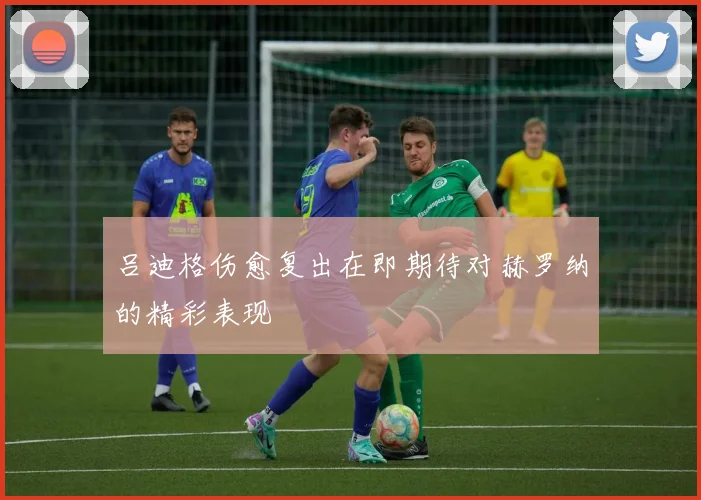 吕迪格伤愈复出在即期待对赫罗纳的精彩表现