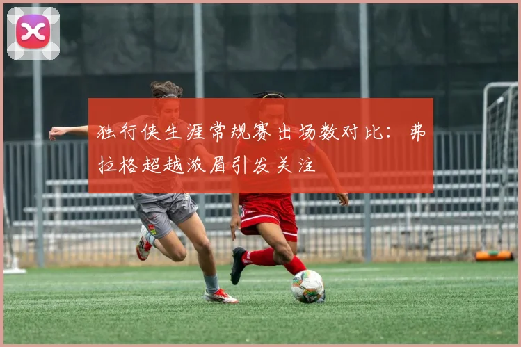 独行侠生涯常规赛出场数对比：弗拉格超越浓眉引发关注