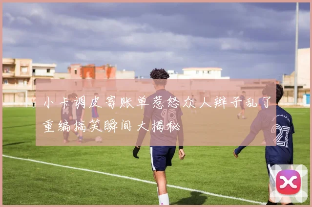 小卡调皮寄账单惹怒众人辫子乱了重编搞笑瞬间大揭秘