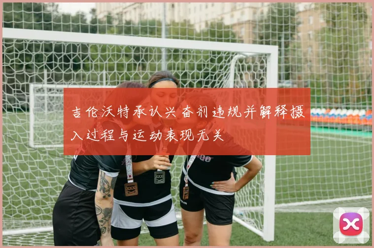 吉伦沃特承认兴奋剂违规并解释摄入过程与运动表现无关
