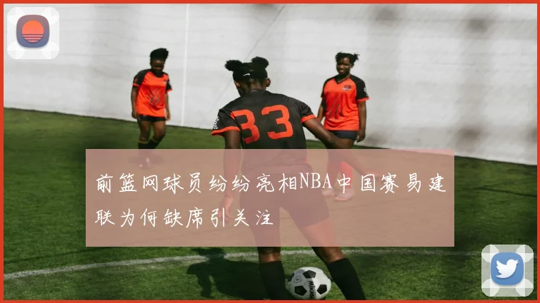 前篮网球员纷纷亮相NBA中国赛易建联为何缺席引关注