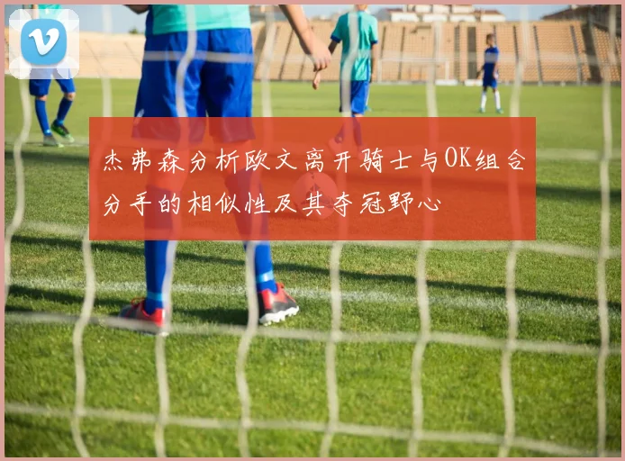 杰弗森分析欧文离开骑士与OK组合分手的相似性及其夺冠野心