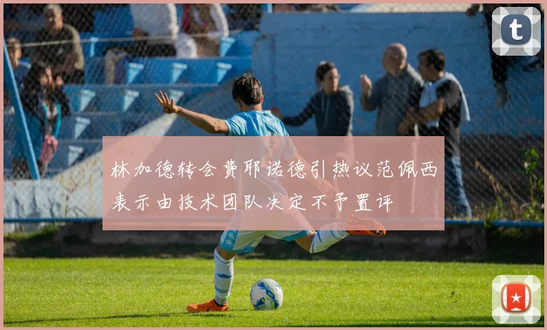 林加德转会费耶诺德引热议范佩西表示由技术团队决定不予置评
