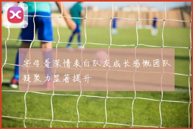 字母哥深情表白队友成长感慨团队凝聚力显著提升