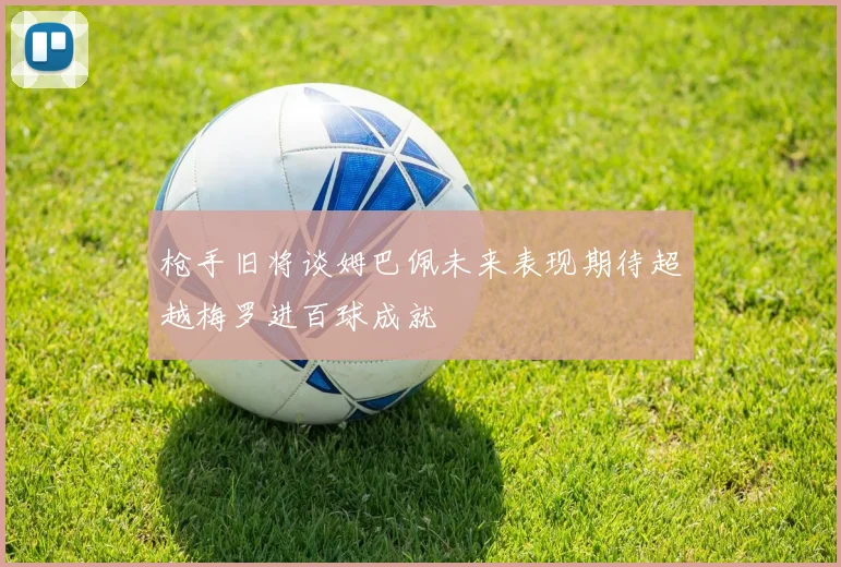 枪手旧将谈姆巴佩未来表现期待超越梅罗进百球成就