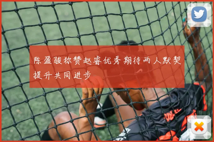 陈盈骏称赞赵睿优秀期待两人默契提升共同进步