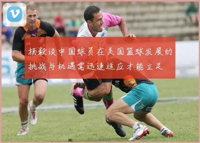 杨毅谈中国球员在美国篮球发展的挑战与机遇需迅速适应才能立足