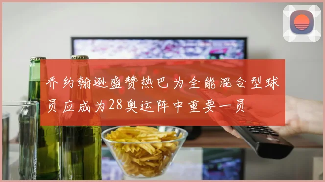 乔约翰逊盛赞热巴为全能混合型球员应成为28奥运阵中重要一员