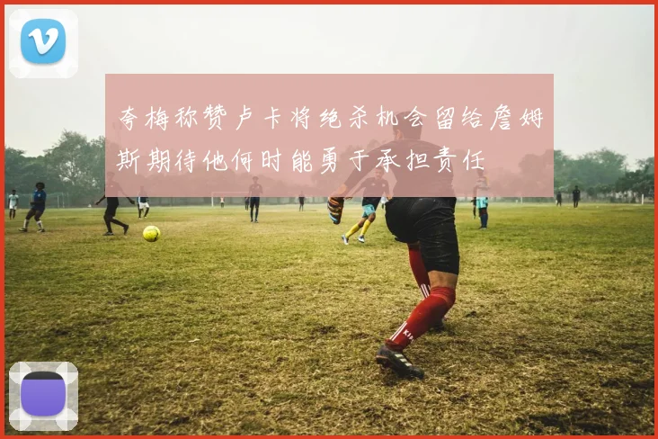 夸梅称赞卢卡将绝杀机会留给詹姆斯期待他何时能勇于承担责任