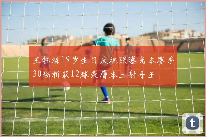 王钰栋19岁生日庆祝照曝光本赛季30场斩获12球荣膺本土射手王