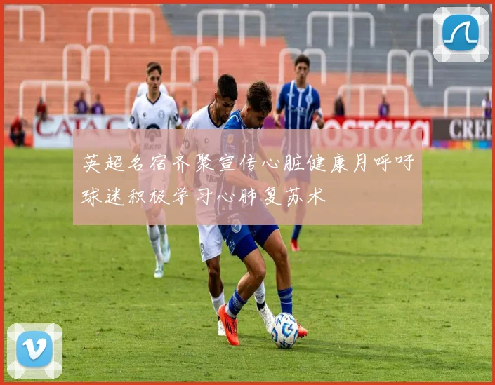 英超名宿齐聚宣传心脏健康月呼吁球迷积极学习心肺复苏术