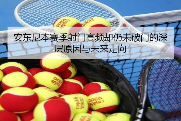 安东尼本赛季射门高频却仍未破门的深层原因与未来走向 - qyg